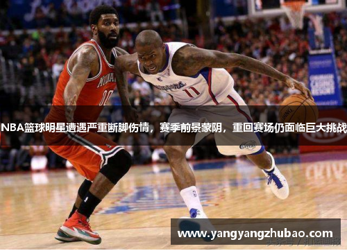 NBA篮球明星遭遇严重断脚伤情，赛季前景蒙阴，重回赛场仍面临巨大挑战